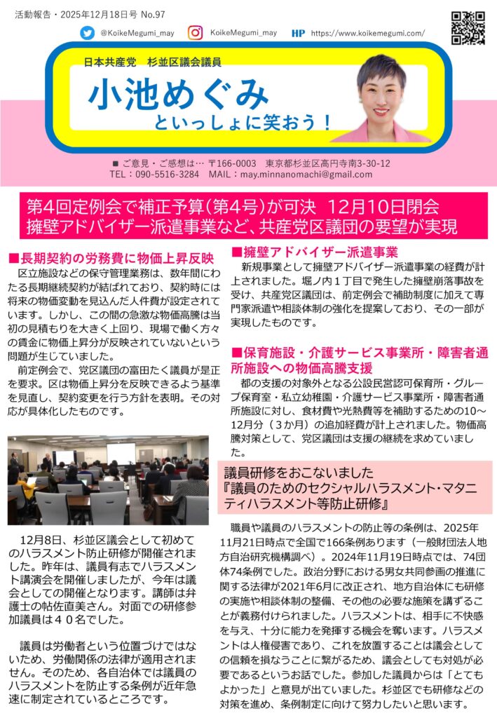 日本共産党杉並区議会議員・小池めぐみの活動報告（第97号）。
第4回定例会が12月10日に閉会し、補正予算（第4号）が可決されたことを報告している。
堀ノ内一丁目で発生した擁壁崩落事故を受け、専門家を現地に派遣する「擁壁アドバイザー派遣事業」が新たに盛り込まれた。
また、物価高騰対策として、保育所、幼稚園、介護・障害者施設など、これまで都の支援対象外だった事業所にも、食材費や光熱費の補助が行われることが示されている。
区民の安全確保と、福祉・保育現場を支える支援が前進したことを伝えている。